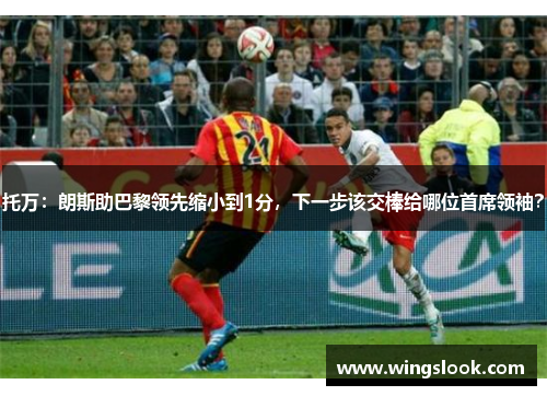 托万：朗斯助巴黎领先缩小到1分，下一步该交棒给哪位首席领袖？